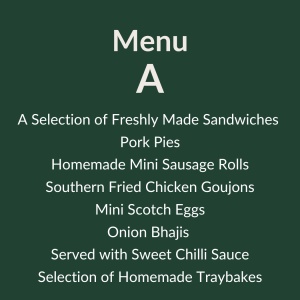 Menu A – 12.60 pp A Selection of Freshly Made Sandwiches Pork Pie’s Homemade Mini Sausage Rolls Southern Fried Chicken Goujons Mini Scotch Eggs Onion Bhajis Served with Sweet Chilli Sauce Selection of Homemade Traybakes